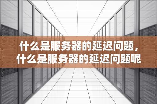 什么是服务器的延迟问题，什么是服务器的延迟问题呢