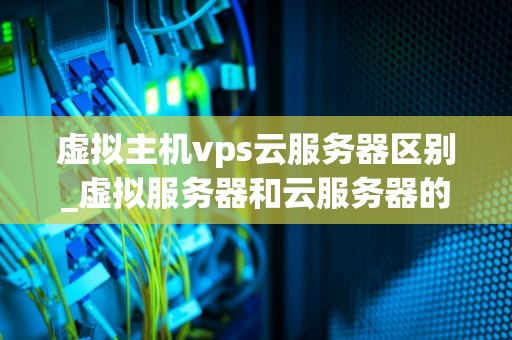 虚拟主机vps云服务器区别_虚拟服务器和云服务器的区别_虚拟主机、VPS云服务器及其区别