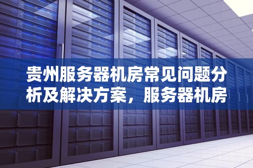 贵州服务器机房常见问题分析及解决方案，服务器机房常见故障