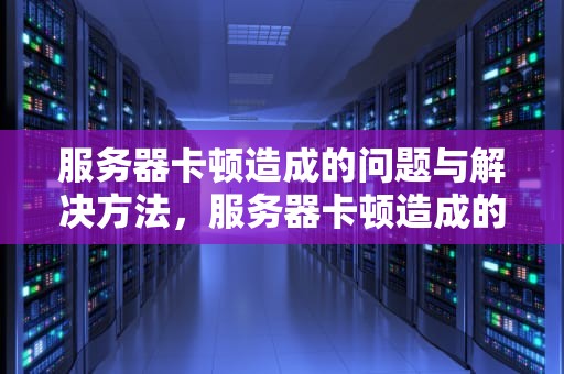 服务器卡顿造成的问题与解决方法，服务器卡顿造成的问题有哪些