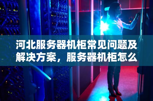 河北服务器机柜常见问题及解决方案，服务器机柜怎么使用