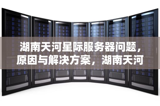 湖南天河星际服务器问题，原因与解决方案，湖南天河星际智能科技有限公司是不是传销
