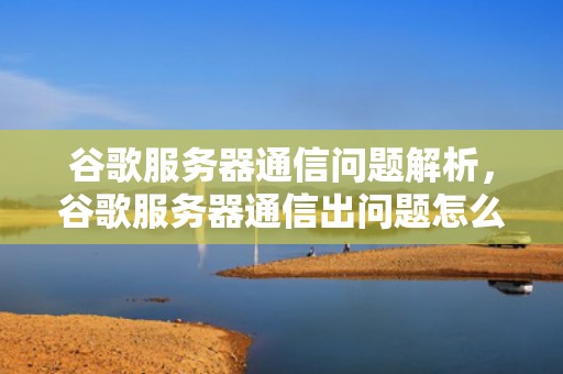 谷歌服务器通信问题解析，谷歌服务器通信出问题怎么办