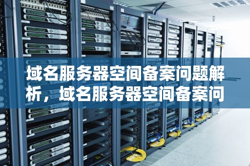 域名服务器空间备案问题解析，域名服务器空间备案问题怎么解决