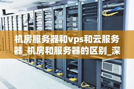机房服务器和vps和云服务器_机房和服务器的区别_深入理解机房服务器、VPS和云服务器