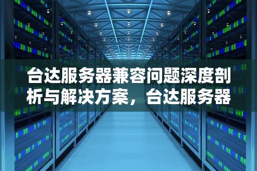 台达服务器兼容问题深度剖析与解决方案，台达服务器兼容问题怎么解决