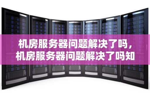 机房服务器问题解决了吗，机房服务器问题解决了吗知乎