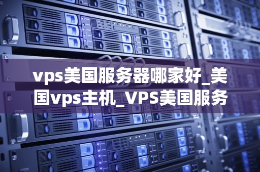 vps美国服务器哪家好_美国vps主机_VPS美国服务器哪家好？——全面解析与推荐