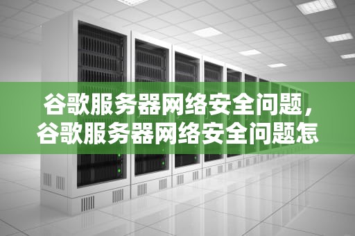 谷歌服务器网络安全问题，谷歌服务器网络安全问题怎么解决