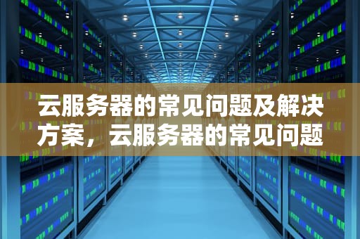 云服务器的常见问题及解决方案，云服务器的常见问题有哪些