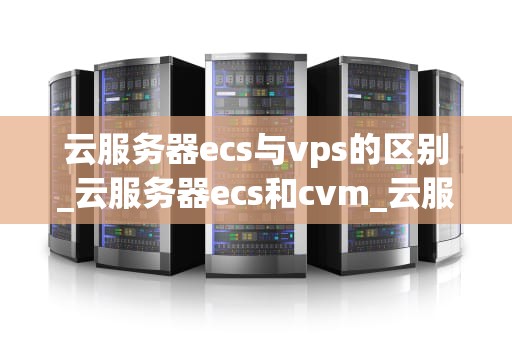 云服务器ecs与vps的区别_云服务器ecs和cvm_云服务器ECS与VPS的区别