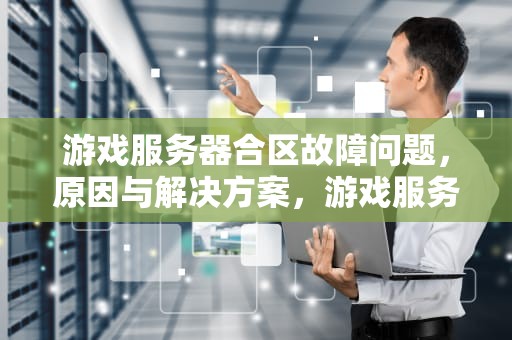 游戏服务器合区故障问题，原因与解决方案，游戏服务器合服