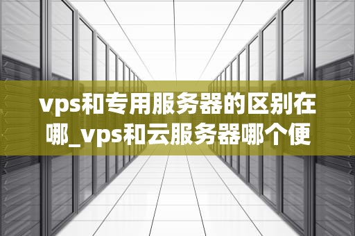 vps和专用服务器的区别在哪_vps和云服务器哪个便宜_深入理解VPS与专用服务器的区别