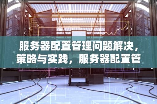 服务器配置管理问题解决，策略与实践，服务器配置管理问题解决方案