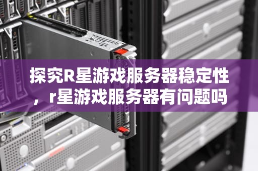 探究R星游戏服务器稳定性，r星游戏服务器有问题吗知乎