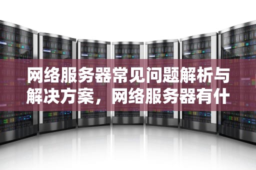 网络服务器常见问题解析与解决方案，网络服务器有什么问题吗怎么解决
