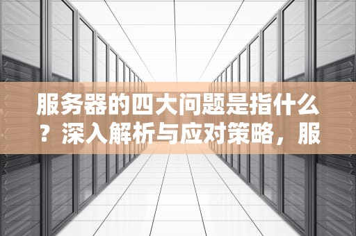 服务器的四大问题是指什么？深入解析与应对策略，服务器的四大问题是指什么