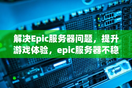 解决Epic服务器问题，提升游戏体验，epic服务器不稳定