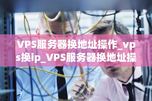 VPS服务器换地址操作_vps换ip_VPS服务器换地址操作详解
