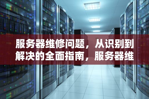 服务器维修问题，从识别到解决的全面指南，服务器维修问题有哪些