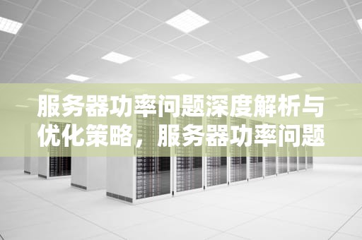 服务器功率问题深度解析与优化策略，服务器功率问题怎么解决