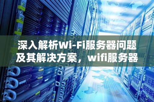 深入解析Wi-Fi服务器问题及其解决方案，wifi服务器异常什么原因?