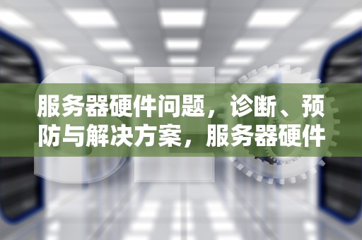 服务器硬件问题，诊断、预防与解决方案，服务器硬件问题都怎么处理