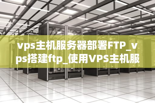 vps主机服务器部署FTP_vps搭建ftp_使用VPS主机服务器部署FTP的详细指南