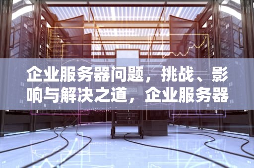 企业服务器问题，挑战、影响与解决之道，企业服务器问题怎么解决