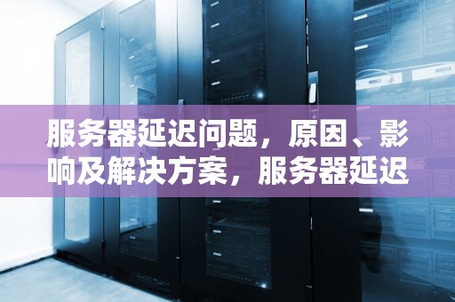 服务器延迟问题，原因、影响及解决方案，服务器延迟问题怎么解决