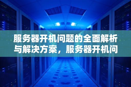 服务器开机问题的全面解析与解决方案，服务器开机问题怎么解决