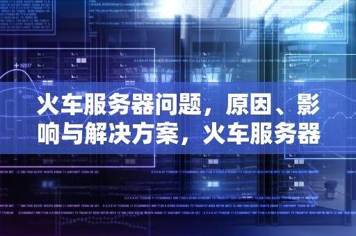 火车服务器问题，原因、影响与解决方案，火车服务器问题有哪些