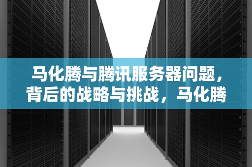 马化腾与腾讯服务器问题，背后的战略与挑战，马化腾服务器问题有哪些