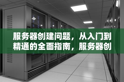 服务器创建问题，从入门到精通的全面指南，服务器创建问题怎么解决
