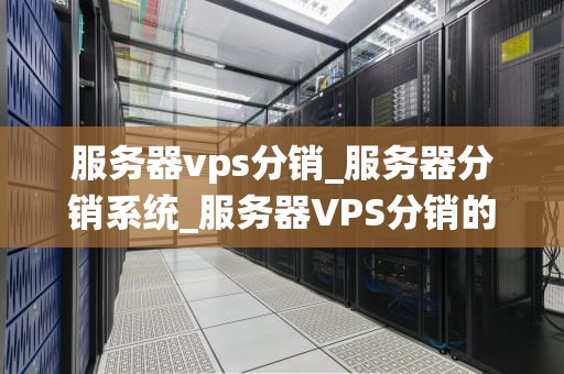 服务器vps分销_服务器分销系统_服务器VPS分销的全面解析