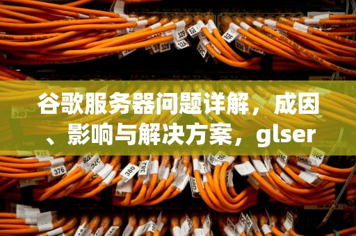 谷歌服务器问题详解，成因、影响与解决方案，glserver