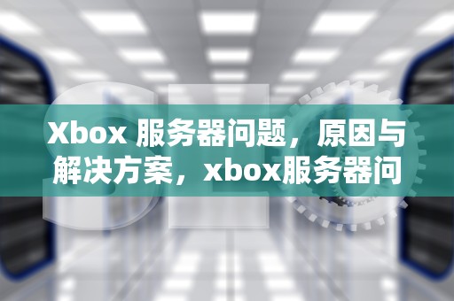 Xbox 服务器问题，原因与解决方案，xbox服务器问题