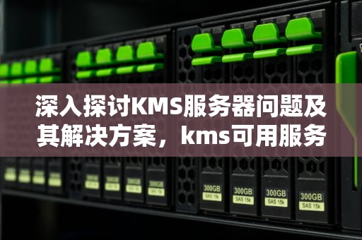 深入探讨KMS服务器问题及其解决方案，kms可用服务器