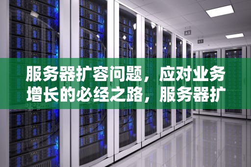 服务器扩容问题，应对业务增长的必经之路，服务器扩容问题有哪些