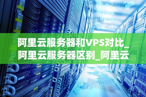 阿里云服务器和VPS对比_阿里云服务器区别_阿里云服务器与VPS的对比分析