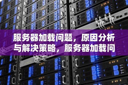 服务器加载问题，原因分析与解决策略，服务器加载问题怎么解决