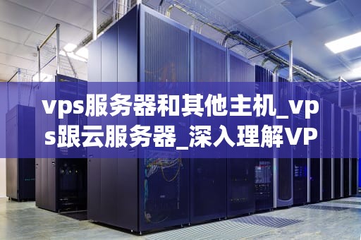 vps服务器和其他主机_vps跟云服务器_深入理解VPS服务器与其他主机的差异
