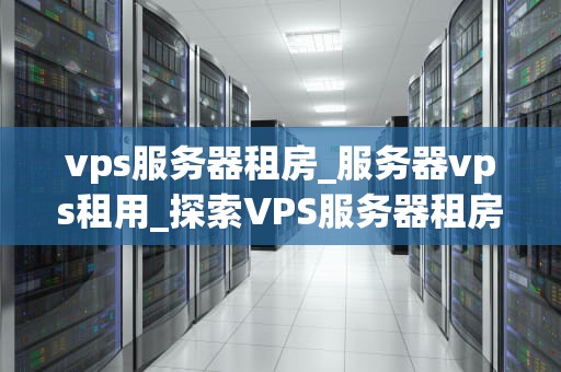 vps服务器租房_服务器vps租用_探索VPS服务器租房的全面指南
