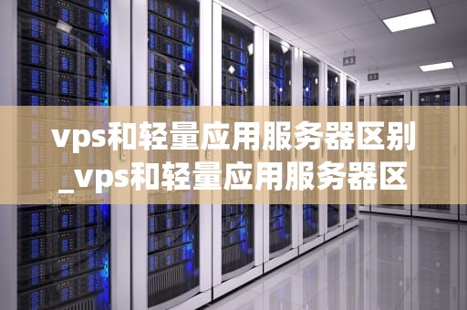vps和轻量应用服务器区别_vps和轻量应用服务器区别大吗_深入理解VPS和轻量应用服务器的区别
