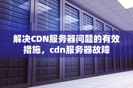 解决CDN服务器问题的有效措施，cdn服务器故障