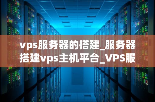 vps服务器的搭建_服务器搭建vps主机平台_VPS服务器的搭建：步骤、技巧与最佳实践
