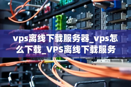 vps离线下载服务器_vps怎么下载_VPS离线下载服务器的全面解析