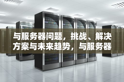 与服务器问题，挑战、解决方案与未来趋势，与服务器问题不匹配