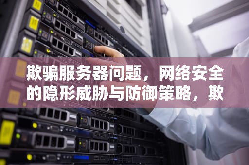 欺骗服务器问题，网络安全的隐形威胁与防御策略，欺骗服务器问题怎么解决