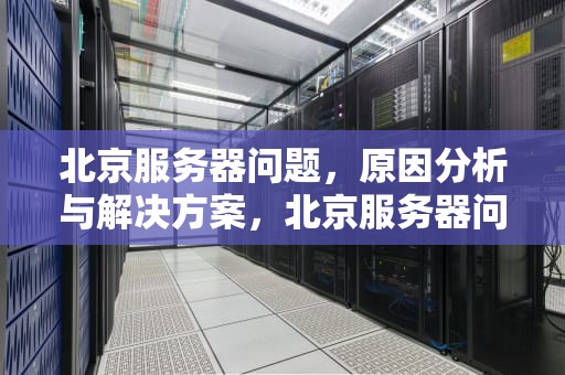 北京服务器问题，原因分析与解决方案，北京服务器问题咨询电话